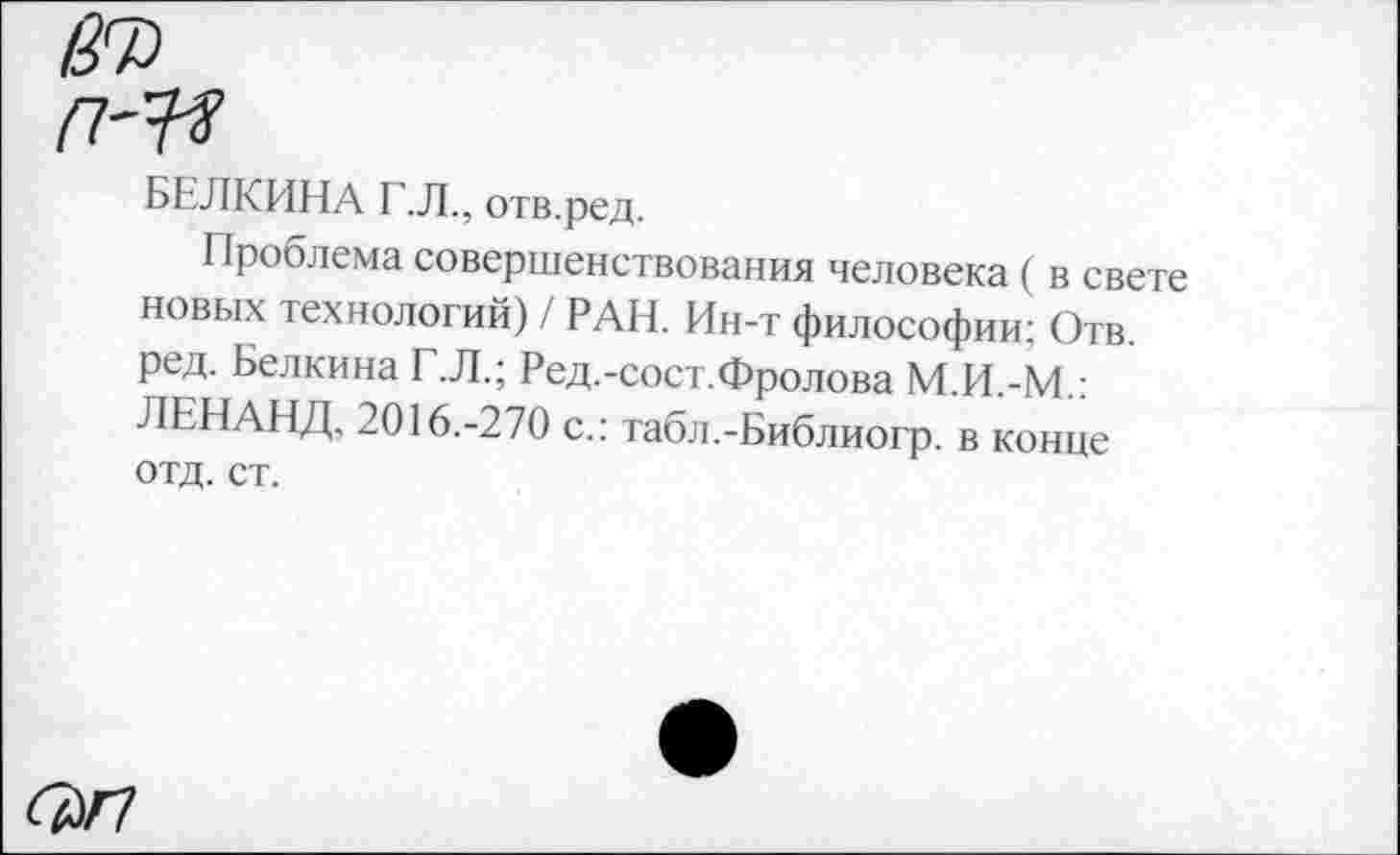 ﻿БЕЛКИНА Г.Л., отв.ред.
Проблема совершенствования человека ( в свете новых технологий) / РАН. Ин-т философии; Отв. ред. Белкина Г.Л.; Ред.-сост.Фролова М.И.-М.: ЛЕНАНД. 2016.-270 с.: табл.-Библиогр. в конце отд. ст.